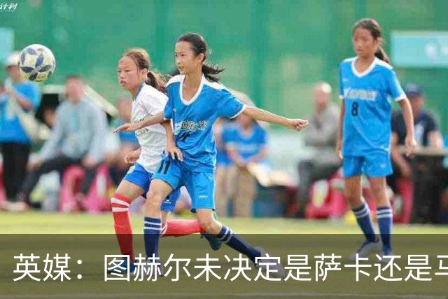 英媒：图赫尔未决定是萨卡还是马杜埃凯首发，中卫斯通斯搭孔萨